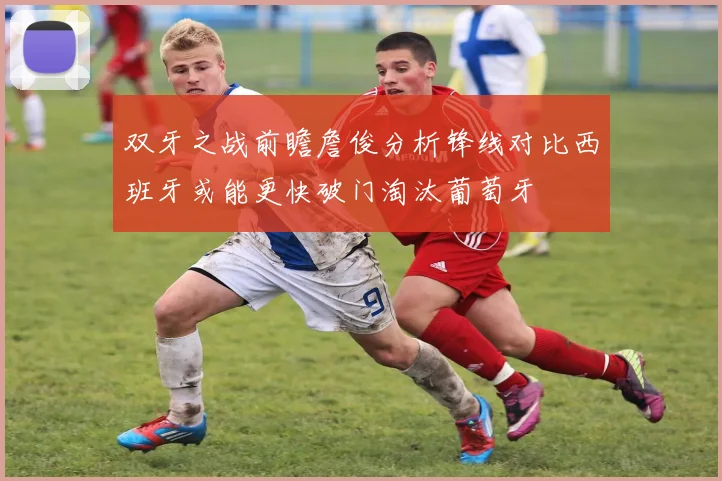 双牙之战前瞻詹俊分析锋线对比西班牙或能更快破门淘汰葡萄牙