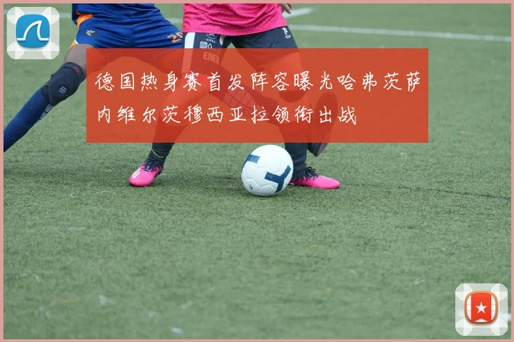 德国热身赛首发阵容曝光哈弗茨萨内维尔茨穆西亚拉领衔出战