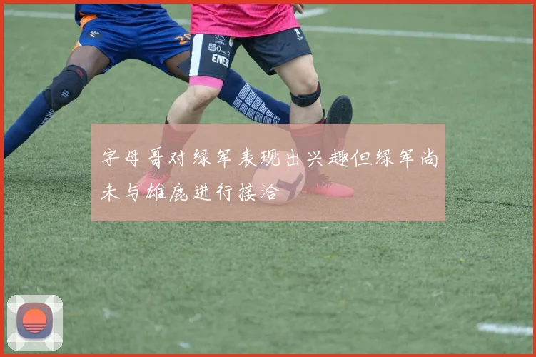 字母哥对绿军表现出兴趣但绿军尚未与雄鹿进行接洽