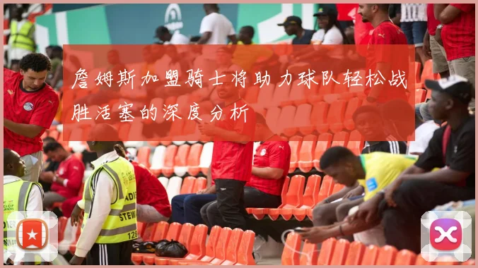 詹姆斯加盟骑士将助力球队轻松战胜活塞的深度分析