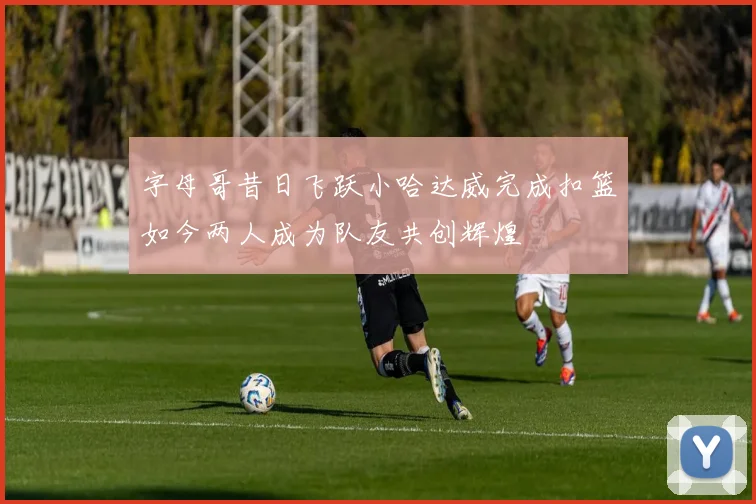 字母哥昔日飞跃小哈达威完成扣篮如今两人成为队友共创辉煌