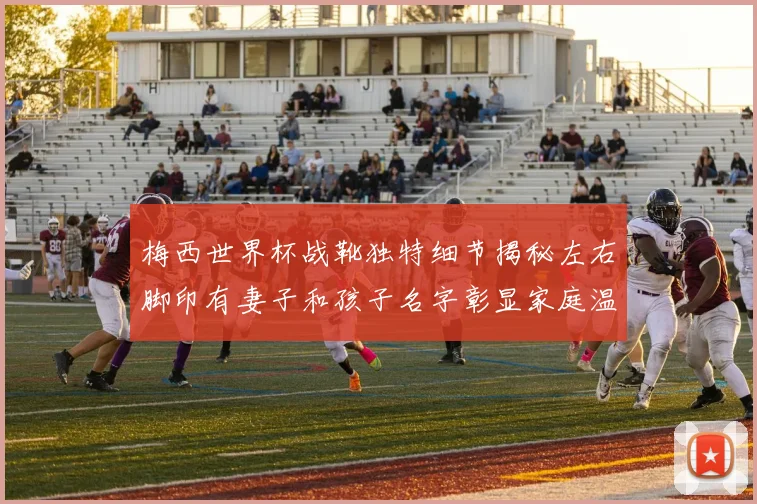 梅西世界杯战靴独特细节揭秘左右脚印有妻子和孩子名字彰显家庭温暖