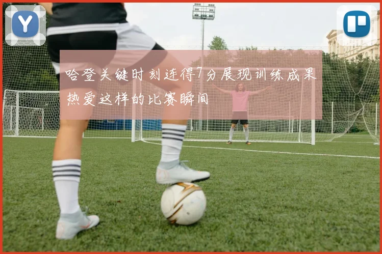 哈登关键时刻连得7分展现训练成果热爱这样的比赛瞬间