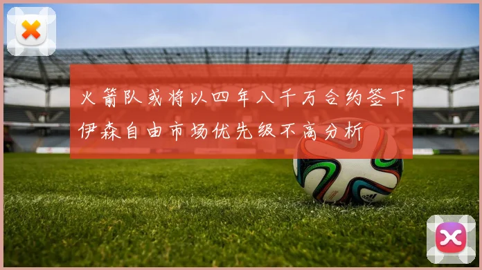 火箭队或将以四年八千万合约签下伊森自由市场优先级不高分析