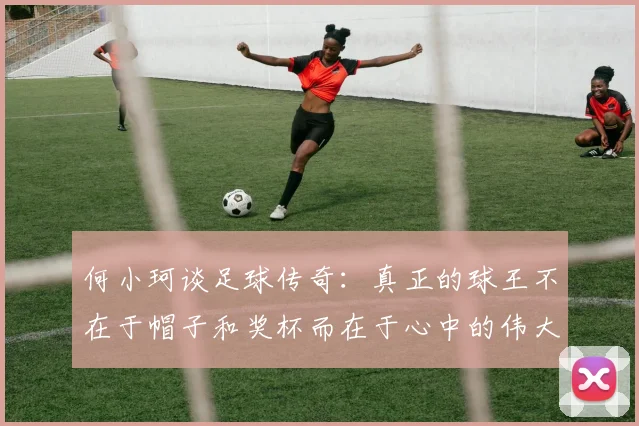 何小珂谈足球传奇：真正的球王不在于帽子和奖杯而在于心中的伟大