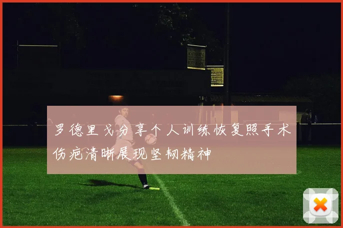罗德里戈分享个人训练恢复照手术伤疤清晰展现坚韧精神