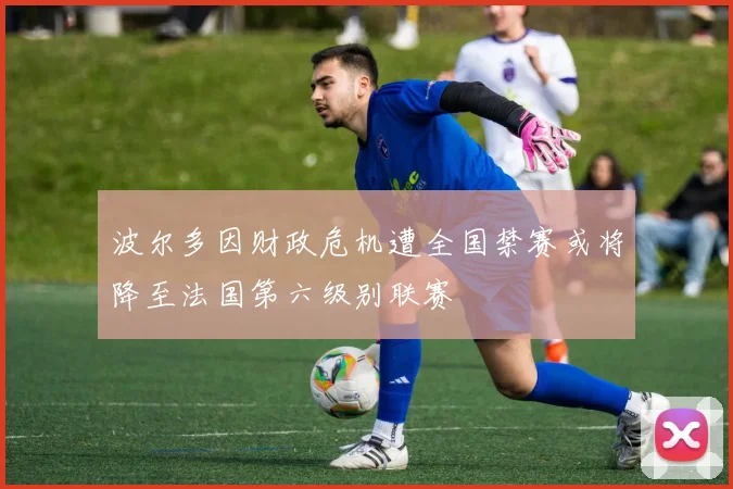 波尔多因财政危机遭全国禁赛或将降至法国第六级别联赛