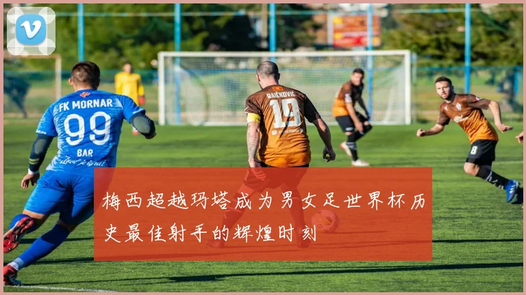 梅西超越玛塔成为男女足世界杯历史最佳射手的辉煌时刻
