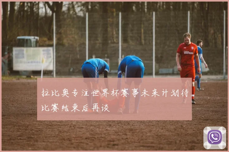 拉比奥专注世界杯赛事未来计划待比赛结束后再谈