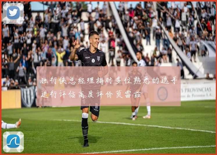 独行侠总经理梅对多位熟悉的选手进行评估高度评价莫雷兹
