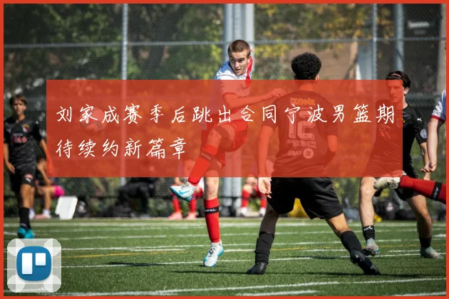 刘家成赛季后跳出合同宁波男篮期待续约新篇章