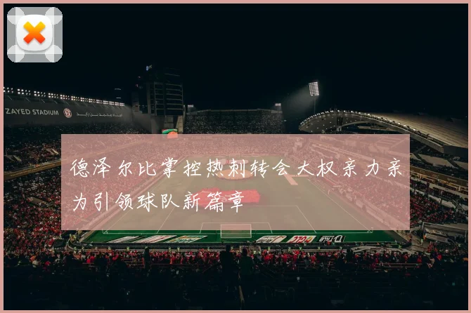 德泽尔比掌控热刺转会大权亲力亲为引领球队新篇章
