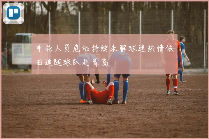 申花人员危机持续未解球迷热情依旧追随球队赴青岛