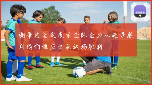 谢蒂内坚定表示全队全力以赴争胜利我们理应收获这场胜利
