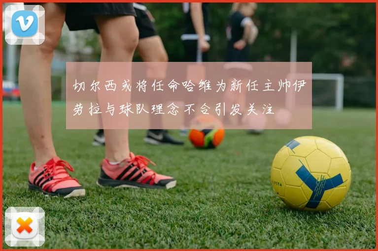 切尔西或将任命哈维为新任主帅伊劳拉与球队理念不合引发关注