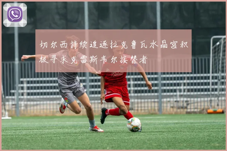 切尔西持续追逐拉克鲁瓦水晶宫积极寻求克雷斯韦尔接替者