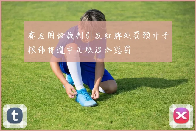 赛后围堵裁判引发红牌处罚预计于根伟将遭中足联追加惩罚