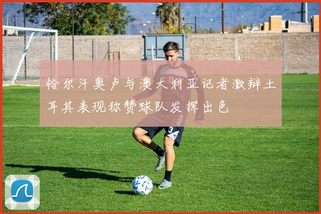恰尔汗奥卢与澳大利亚记者激辩土耳其表现称赞球队发挥出色