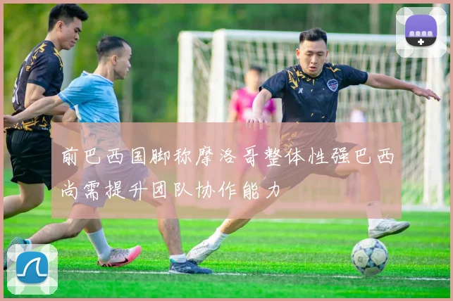 前巴西国脚称摩洛哥整体性强巴西尚需提升团队协作能力