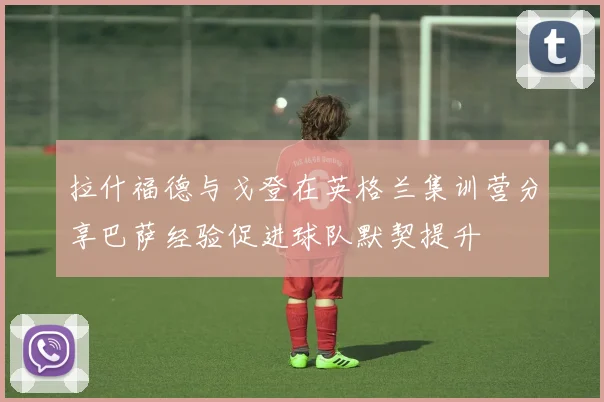 拉什福德与戈登在英格兰集训营分享巴萨经验促进球队默契提升