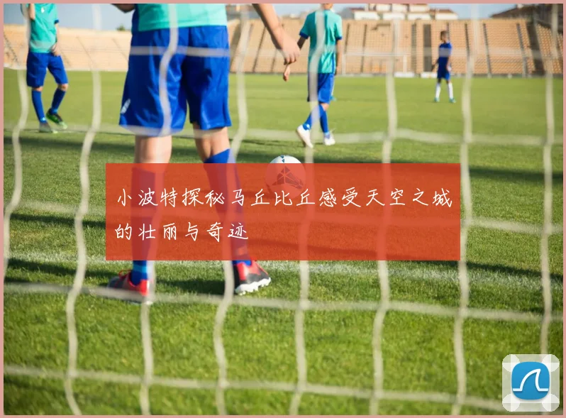 小波特探秘马丘比丘感受天空之城的壮丽与奇迹