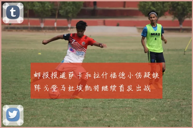 邮报报道萨卡和拉什福德小伤疑缺阵戈登马杜埃凯将继续首发出战