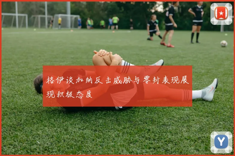 格伊谈加纳反击威胁与零封表现展现积极态度