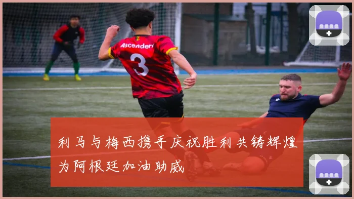 利马与梅西携手庆祝胜利共铸辉煌为阿根廷加油助威