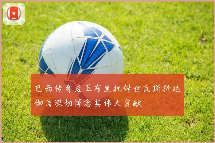 巴西传奇后卫布里托辞世瓦斯科达伽马深切悼念其伟大贡献