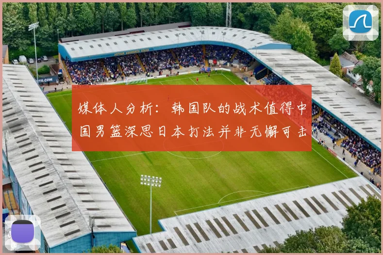 媒体人分析：韩国队的战术值得中国男篮深思日本打法并非无懈可击
