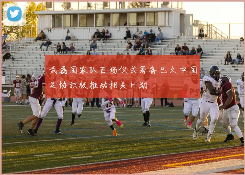 武磊国家队百场仪式筹备已久中国足协积极推动相关计划